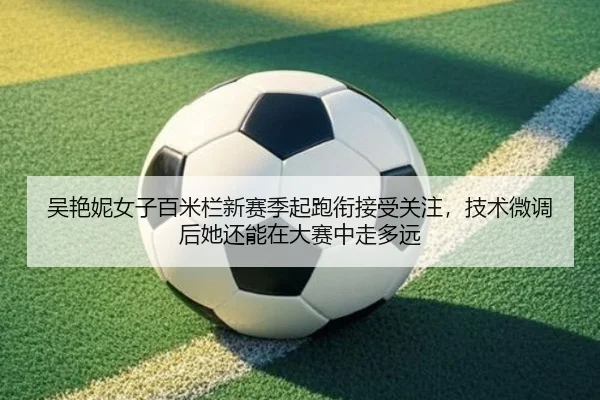 吴艳妮女子百米栏新赛季起跑衔接受关注，技术微调后她还能在大赛中走多远
